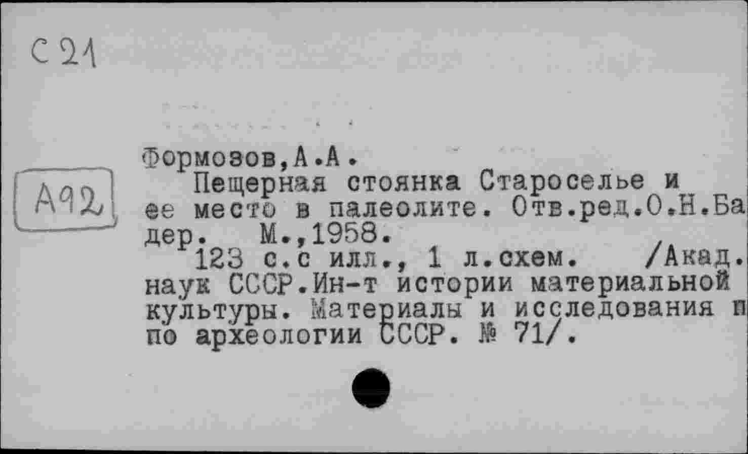 ﻿
Формозов,A.A.
Пещерная стоянка Староселье и ее место в палеолите. Отв.ред.О.Н.Ба дер. М.,1958.
123 с.с илл., 1 л.схем. /Акад, наук СССР.Ин-т истории материальной культуры. Материалы и исследования п по археологии СССР. № 71/.